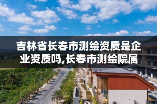 吉林省長春市測繪資質是企業資質嗎,長春市測繪院屬于什么單位