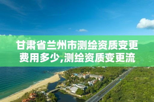 甘肅省蘭州市測繪資質變更費用多少,測繪資質變更流程