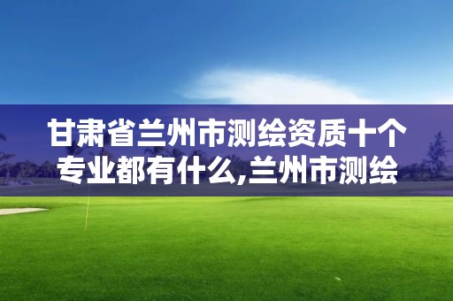 甘肅省蘭州市測繪資質十個專業都有什么,蘭州市測繪勘察研究院