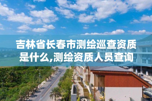 吉林省長春市測繪巡查資質是什么,測繪資質人員查詢系統