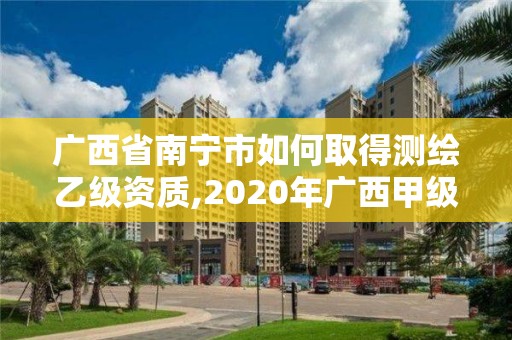 廣西省南寧市如何取得測繪乙級資質,2020年廣西甲級測繪資質單位