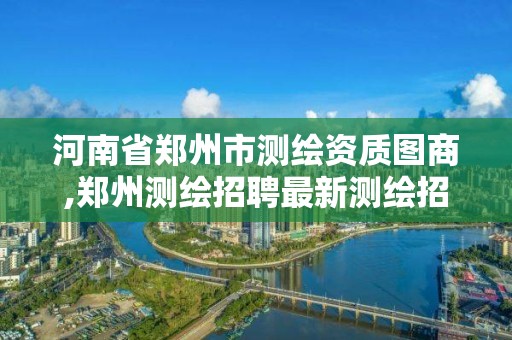 河南省鄭州市測繪資質圖商,鄭州測繪招聘最新測繪招聘