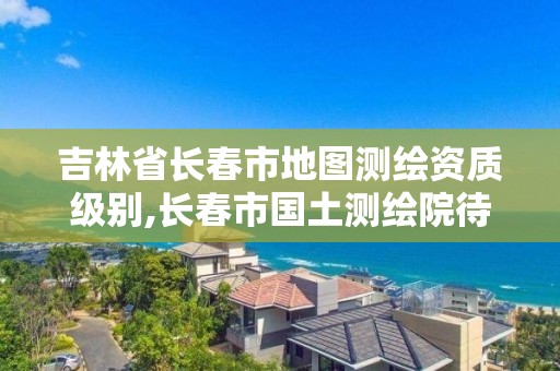 吉林省長(zhǎng)春市地圖測(cè)繪資質(zhì)級(jí)別,長(zhǎng)春市國土測(cè)繪院待遇