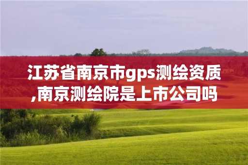 江蘇省南京市gps測繪資質,南京測繪院是上市公司嗎