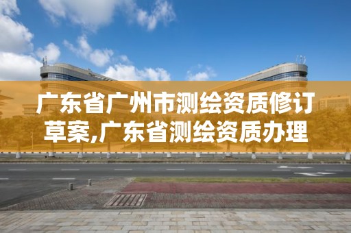 廣東省廣州市測繪資質修訂草案,廣東省測繪資質辦理流程