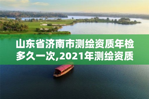 山東省濟南市測繪資質年檢多久一次,2021年測繪資質延期山東。