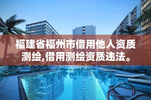 福建省福州市借用他人資質測繪,借用測繪資質違法。