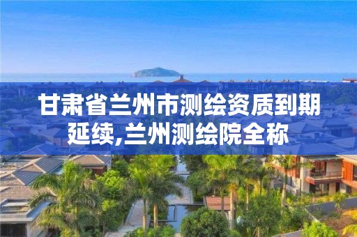 甘肅省蘭州市測繪資質到期延續,蘭州測繪院全稱