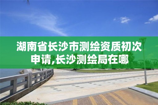 湖南省長沙市測繪資質初次申請,長沙測繪局在哪