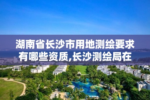 湖南省長沙市用地測繪要求有哪些資質,長沙測繪局在哪