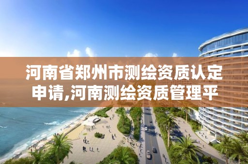 河南省鄭州市測繪資質認定申請,河南測繪資質管理平臺