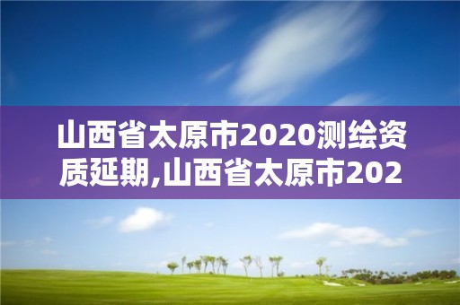 山西省太原市2020測繪資質延期,山西省太原市2020測繪資質延期公告