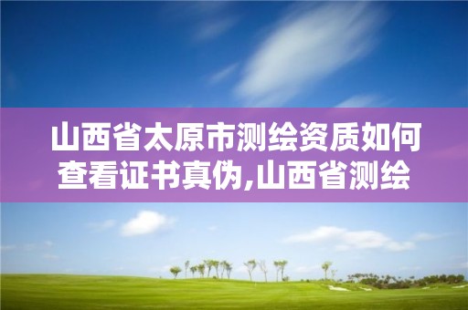 山西省太原市測繪資質如何查看證書真偽,山西省測繪資質查詢