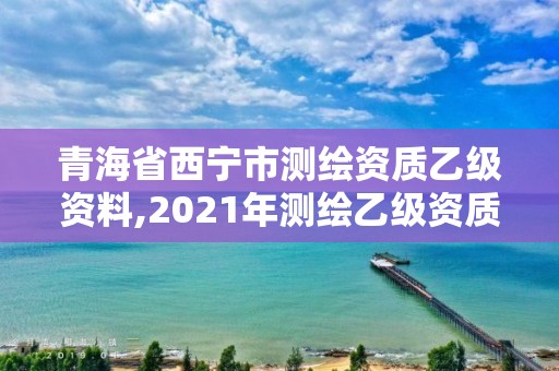 青海省西寧市測繪資質乙級資料,2021年測繪乙級資質申報制度