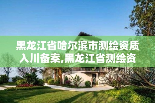 黑龍江省哈爾濱市測繪資質入川備案,黑龍江省測繪資質延期通知