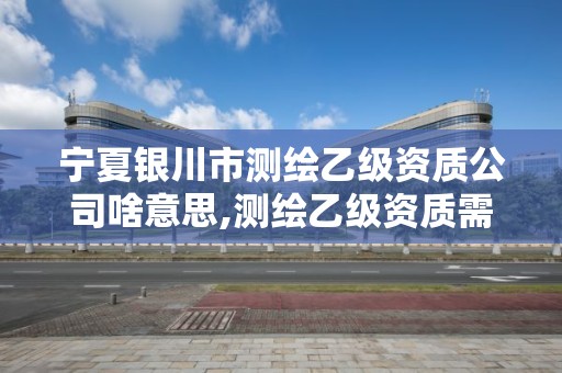 寧夏銀川市測繪乙級資質公司啥意思,測繪乙級資質需要哪些人員