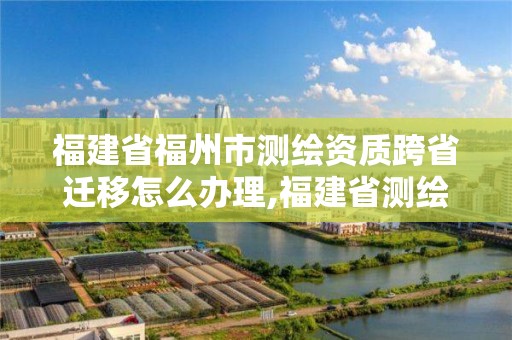 福建省福州市測繪資質跨省遷移怎么辦理,福建省測繪培訓平臺