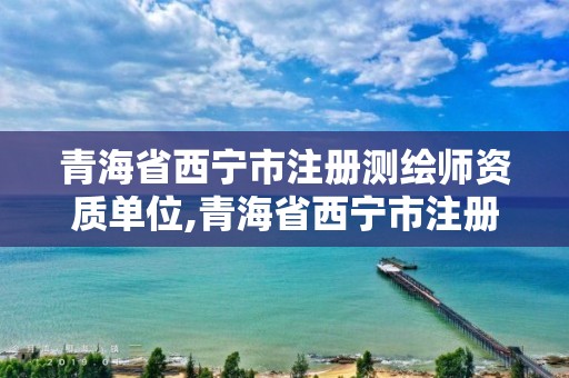 青海省西寧市注冊(cè)測(cè)繪師資質(zhì)單位,青海省西寧市注冊(cè)測(cè)繪師資質(zhì)單位名單