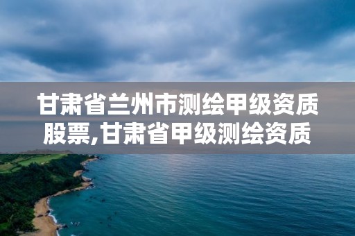 甘肅省蘭州市測繪甲級資質股票,甘肅省甲級測繪資質單位