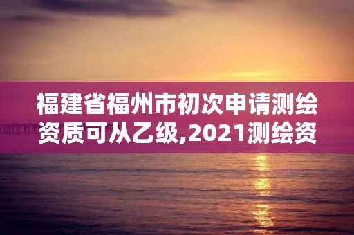 福建省福州市初次申請測繪資質可從乙級,2021測繪資質乙級人員要求