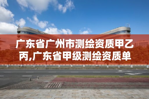 廣東省廣州市測繪資質甲乙丙,廣東省甲級測繪資質單位有多少