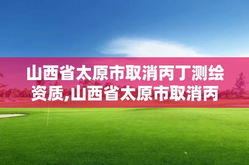 山西省太原市取消丙丁測繪資質,山西省太原市取消丙丁測繪資質證書了嗎