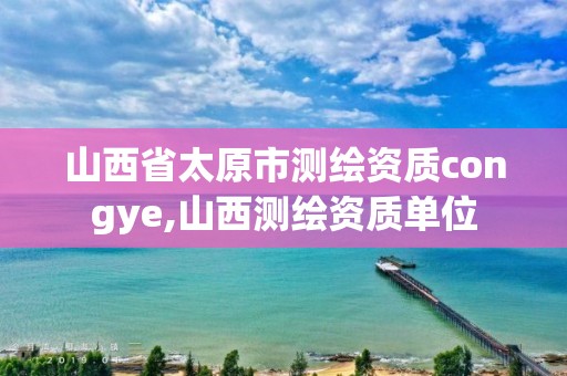 山西省太原市測(cè)繪資質(zhì)congye,山西測(cè)繪資質(zhì)單位