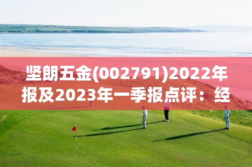 堅朗五金(002791)2022年報及2023年一季報點評：經營質量顯著改善 靜待需求回暖業績復蘇