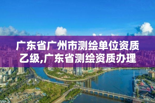 廣東省廣州市測繪單位資質(zhì)乙級,廣東省測繪資質(zhì)辦理流程