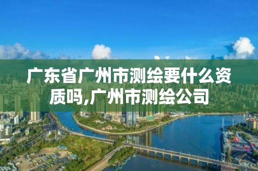 廣東省廣州市測繪要什么資質(zhì)嗎,廣州市測繪公司