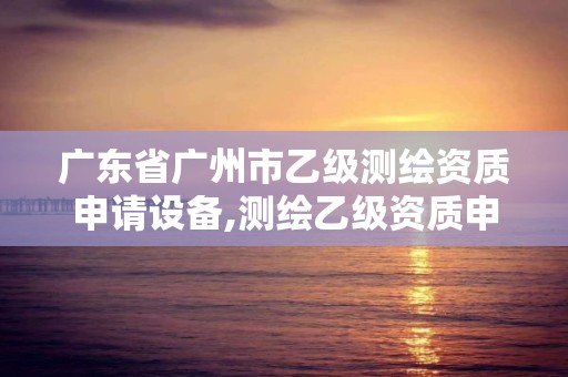 廣東省廣州市乙級測繪資質申請設備,測繪乙級資質申報條件 最新