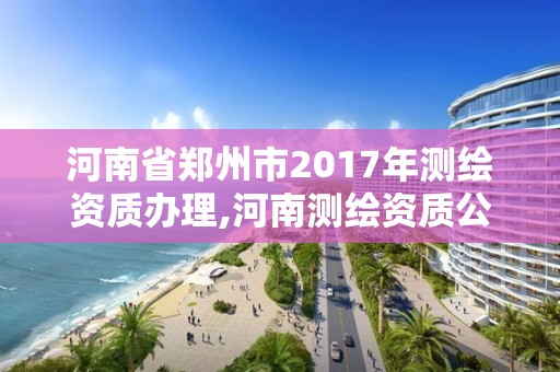 河南省鄭州市2017年測繪資質(zhì)辦理,河南測繪資質(zhì)公示