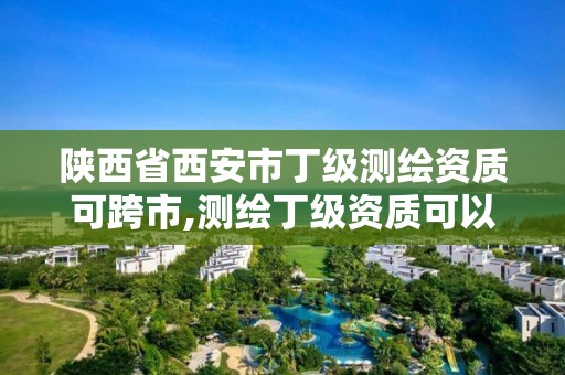 陜西省西安市丁級測繪資質可跨市,測繪丁級資質可以承攬業務范圍