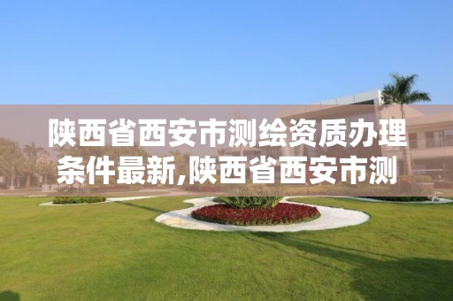 陜西省西安市測繪資質辦理條件最新,陜西省西安市測繪資質辦理條件最新規(guī)定