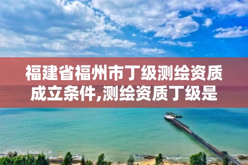 福建省福州市丁級測繪資質成立條件,測繪資質丁級是什么意思