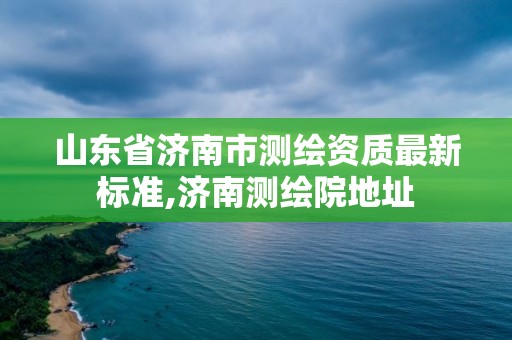 山東省濟南市測繪資質最新標準,濟南測繪院地址