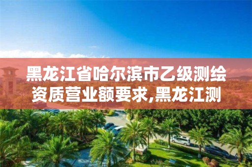 黑龍江省哈爾濱市乙級測繪資質(zhì)營業(yè)額要求,黑龍江測繪公司乙級資質(zhì)