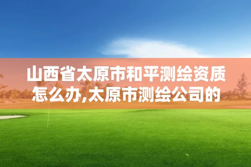 山西省太原市和平測繪資質怎么辦,太原市測繪公司的電話是多少。