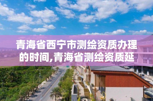 青海省西寧市測繪資質辦理的時間,青海省測繪資質延期公告