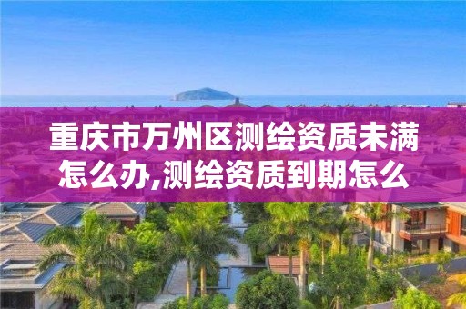 重慶市萬州區測繪資質未滿怎么辦,測繪資質到期怎么辦。