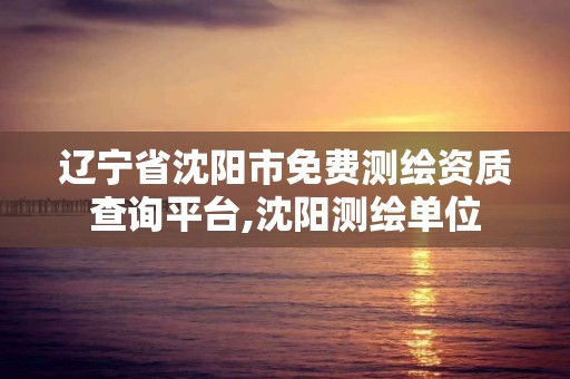 遼寧省沈陽市免費測繪資質查詢平臺,沈陽測繪單位