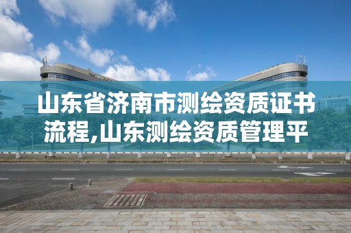 山東省濟南市測繪資質證書流程,山東測繪資質管理平臺