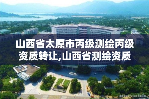 山西省太原市丙級測繪丙級資質轉讓,山西省測繪資質查詢