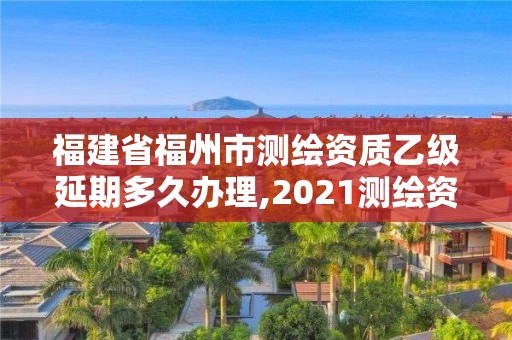 福建省福州市測繪資質乙級延期多久辦理,2021測繪資質延期公告福建省