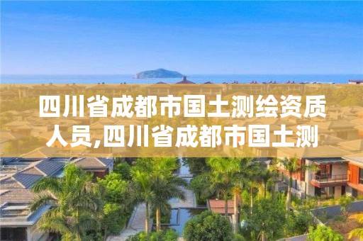 四川省成都市國(guó)土測(cè)繪資質(zhì)人員,四川省成都市國(guó)土測(cè)繪資質(zhì)人員名單公示