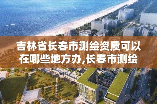 吉林省長春市測繪資質可以在哪些地方辦,長春市測繪院屬于什么單位。