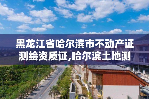 黑龍江省哈爾濱市不動產證測繪資質證,哈爾濱土地測繪公司。