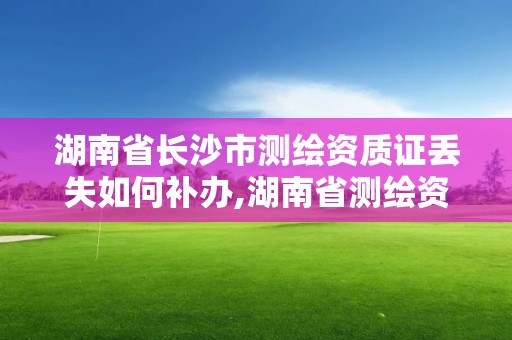 湖南省長沙市測繪資質證丟失如何補辦,湖南省測繪資質查詢