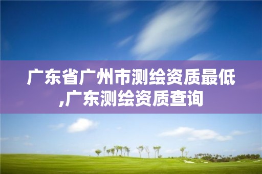 廣東省廣州市測繪資質最低,廣東測繪資質查詢