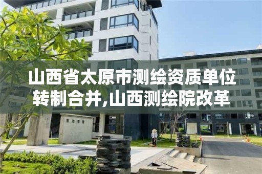 山西省太原市測繪資質單位轉制合并,山西測繪院改革方案